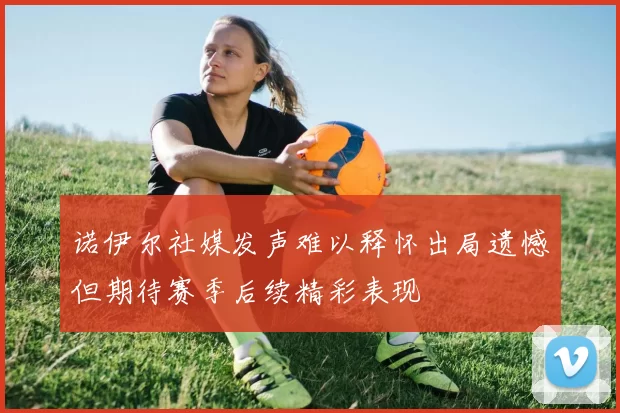 诺伊尔社媒发声难以释怀出局遗憾但期待赛季后续精彩表现