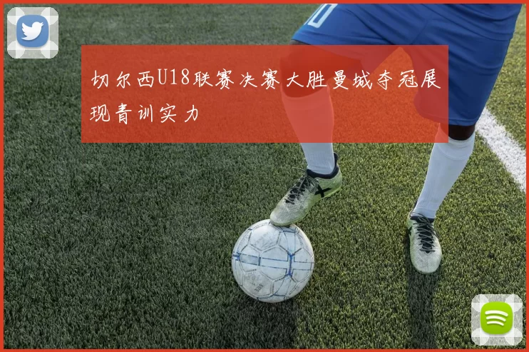 切尔西U18联赛决赛大胜曼城夺冠展现青训实力