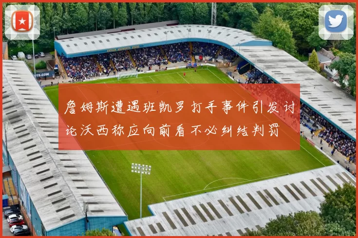 詹姆斯遭遇班凯罗打手事件引发讨论沃西称应向前看不必纠结判罚
