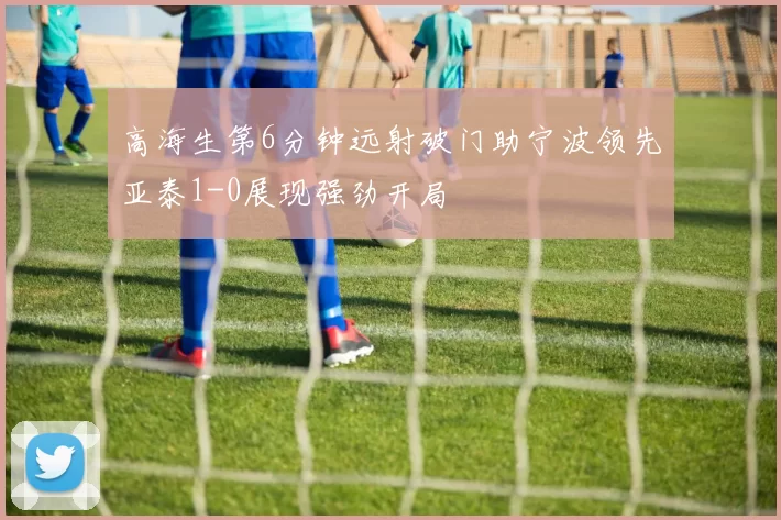 高海生第6分钟远射破门助宁波领先亚泰1-0展现强劲开局