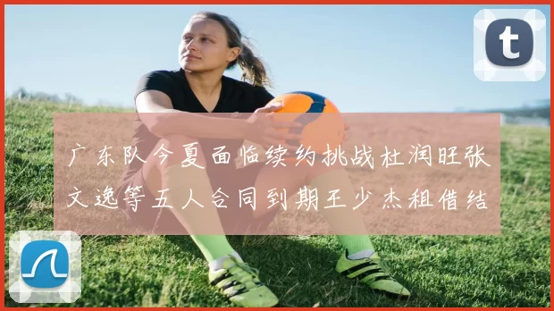 广东队今夏面临续约挑战杜润旺张文逸等五人合同到期王少杰租借结束