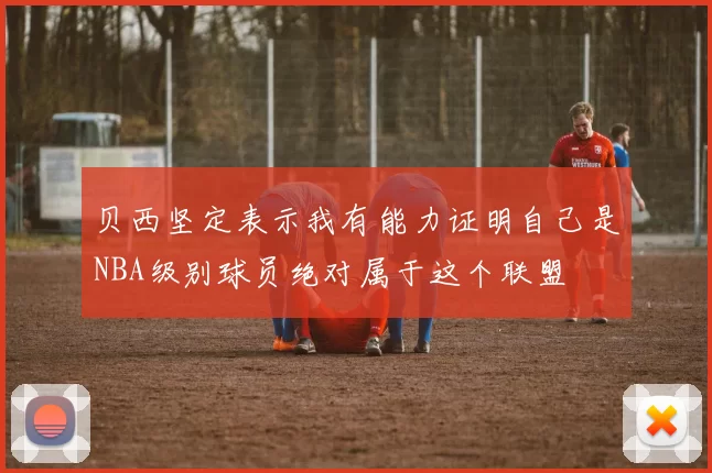 贝西坚定表示我有能力证明自己是NBA级别球员绝对属于这个联盟