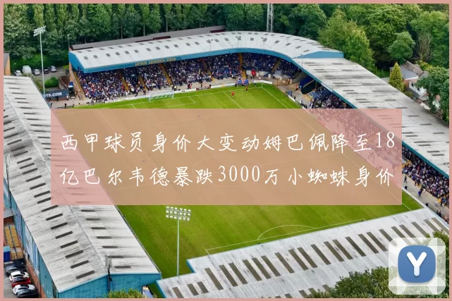 西甲球员身价大变动姆巴佩降至18亿巴尔韦德暴跌3000万小蜘蛛身价达1亿