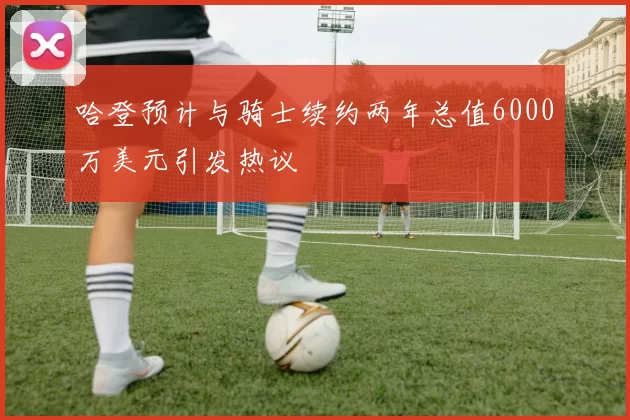 哈登预计与骑士续约两年总值6000万美元引发热议