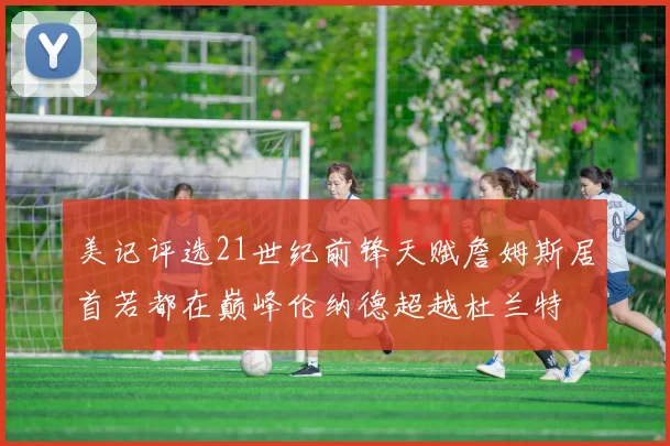 美记评选21世纪前锋天赋詹姆斯居首若都在巅峰伦纳德超越杜兰特