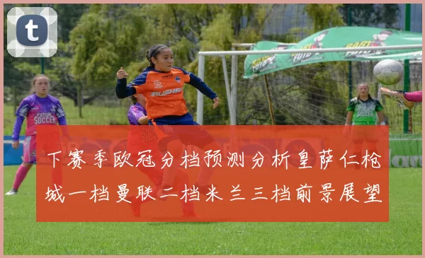 下赛季欧冠分档预测分析皇萨仁枪城一档曼联二档米兰三档前景展望