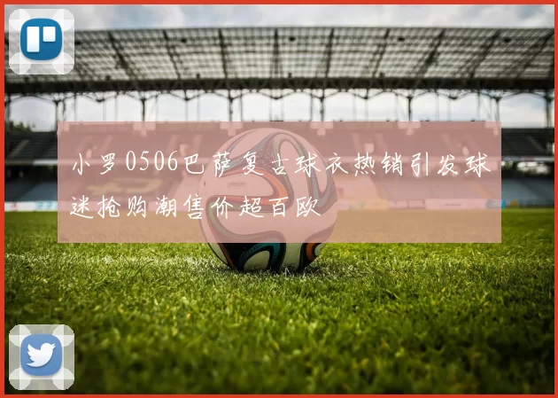 小罗0506巴萨复古球衣热销引发球迷抢购潮售价超百欧