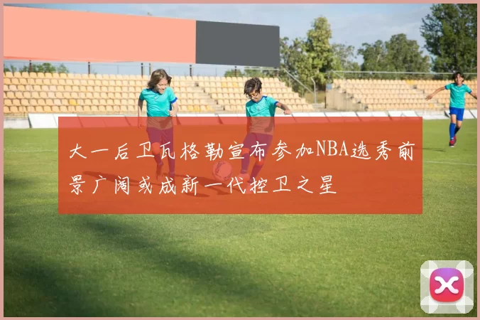 大一后卫瓦格勒宣布参加NBA选秀前景广阔或成新一代控卫之星